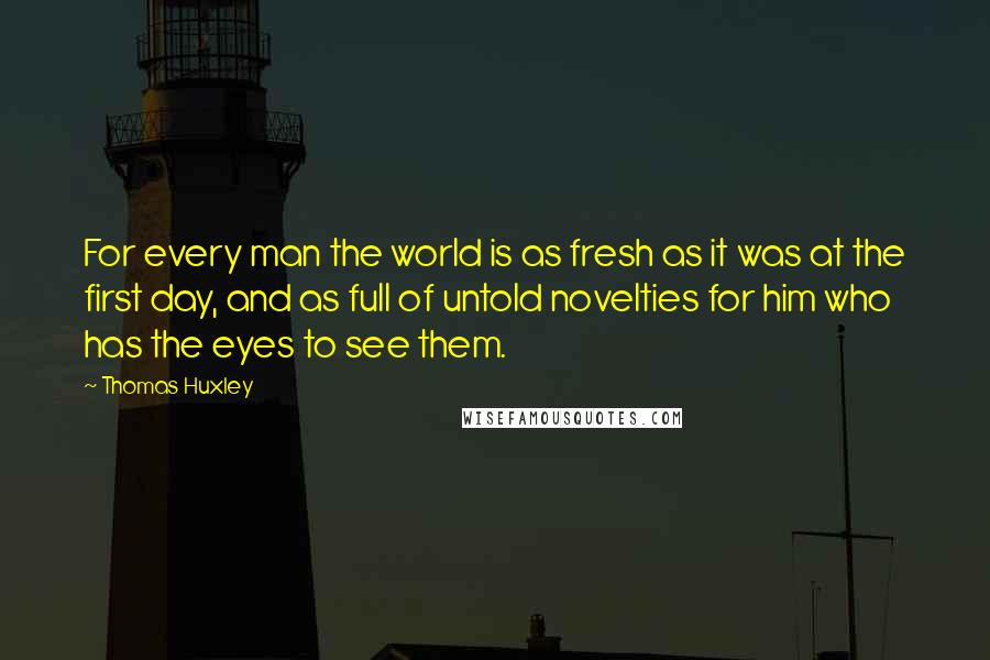 Thomas Huxley Quotes: For every man the world is as fresh as it was at the first day, and as full of untold novelties for him who has the eyes to see them.