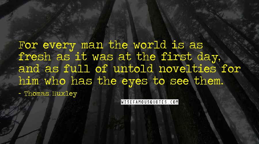 Thomas Huxley Quotes: For every man the world is as fresh as it was at the first day, and as full of untold novelties for him who has the eyes to see them.