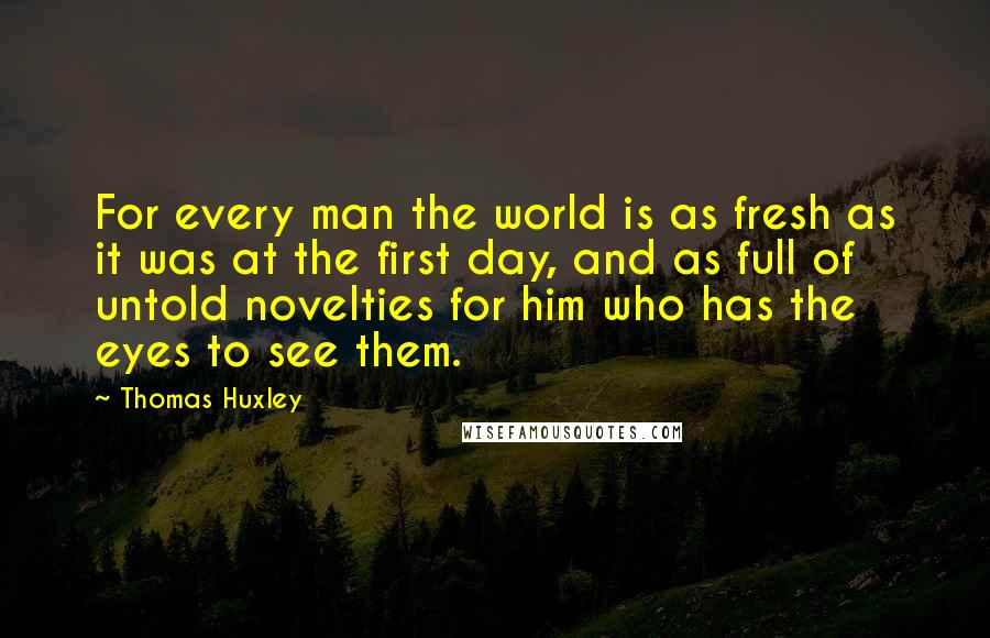 Thomas Huxley Quotes: For every man the world is as fresh as it was at the first day, and as full of untold novelties for him who has the eyes to see them.