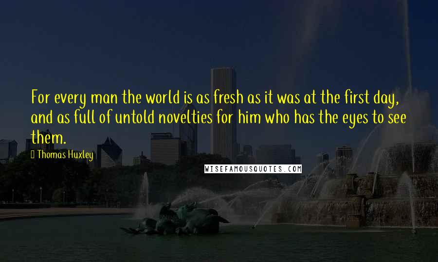 Thomas Huxley Quotes: For every man the world is as fresh as it was at the first day, and as full of untold novelties for him who has the eyes to see them.