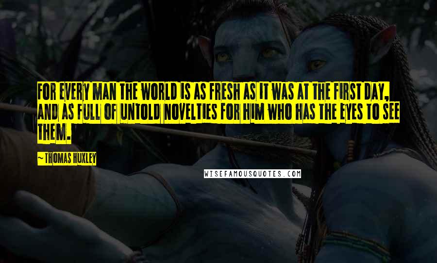 Thomas Huxley Quotes: For every man the world is as fresh as it was at the first day, and as full of untold novelties for him who has the eyes to see them.