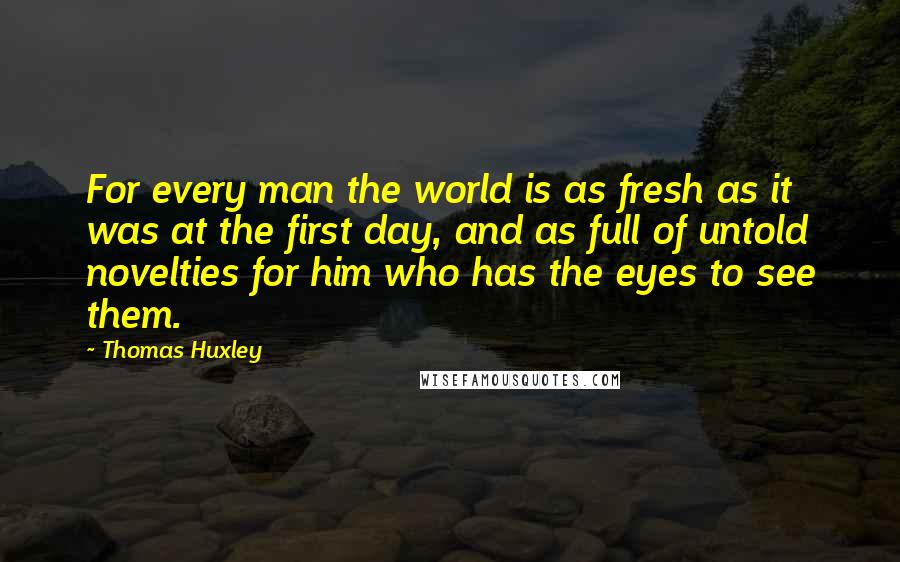 Thomas Huxley Quotes: For every man the world is as fresh as it was at the first day, and as full of untold novelties for him who has the eyes to see them.