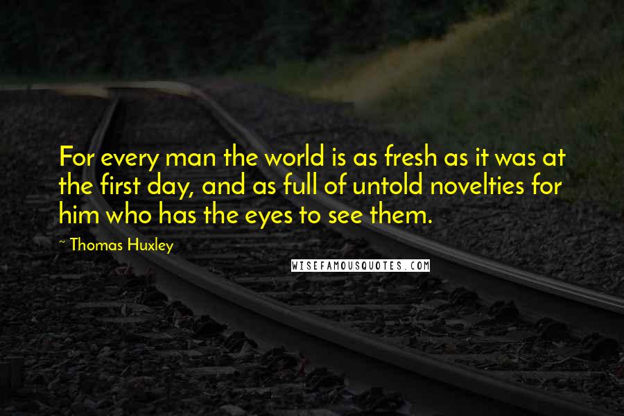 Thomas Huxley Quotes: For every man the world is as fresh as it was at the first day, and as full of untold novelties for him who has the eyes to see them.
