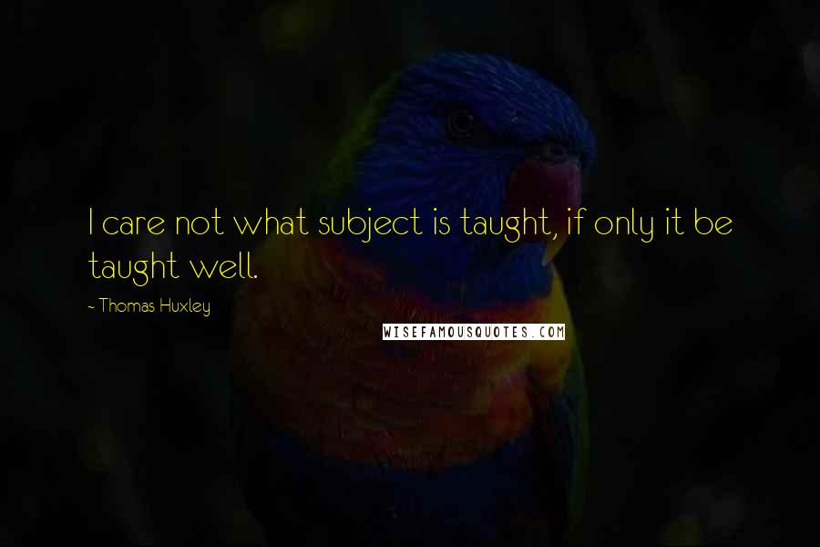 Thomas Huxley Quotes: I care not what subject is taught, if only it be taught well.