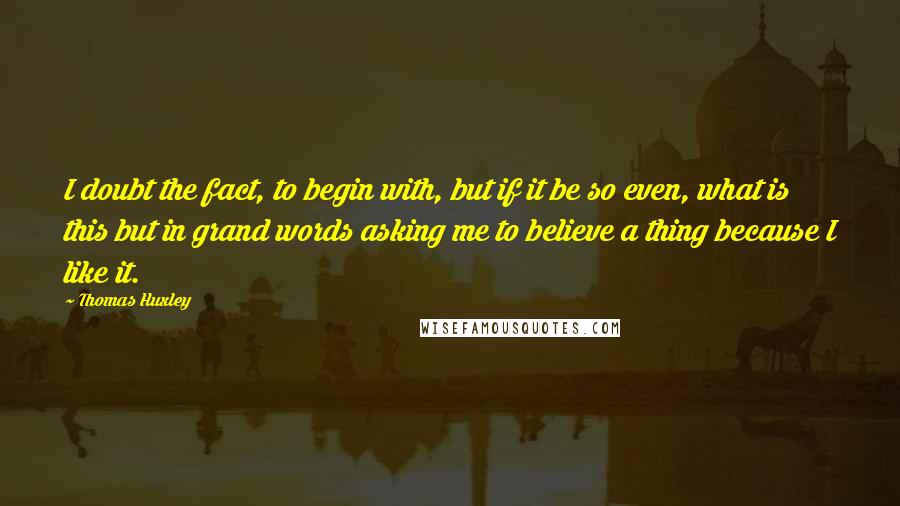 Thomas Huxley Quotes: I doubt the fact, to begin with, but if it be so even, what is this but in grand words asking me to believe a thing because I like it.