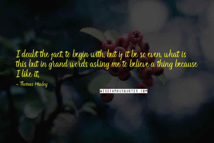 Thomas Huxley Quotes: I doubt the fact, to begin with, but if it be so even, what is this but in grand words asking me to believe a thing because I like it.