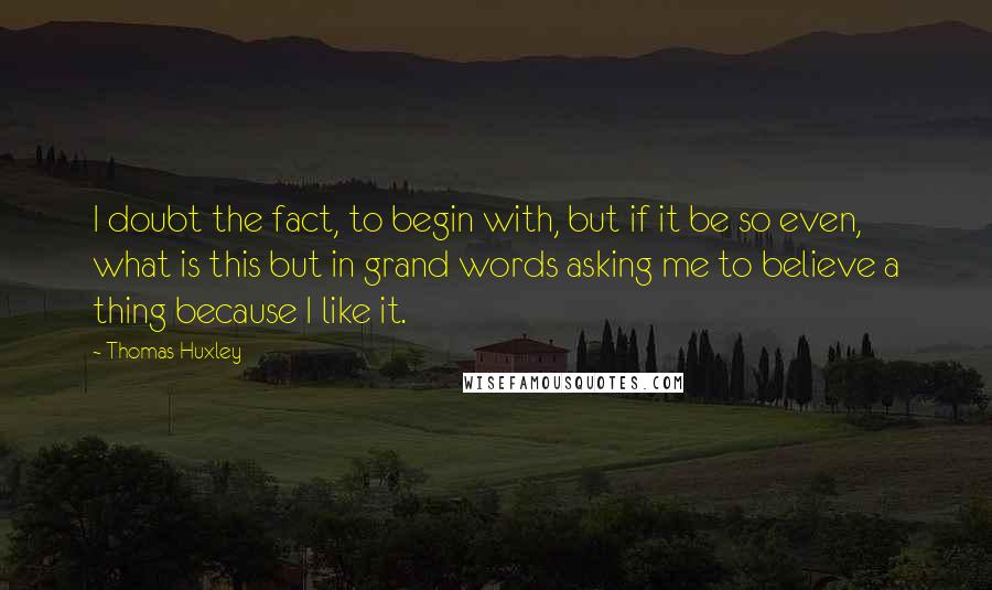 Thomas Huxley Quotes: I doubt the fact, to begin with, but if it be so even, what is this but in grand words asking me to believe a thing because I like it.