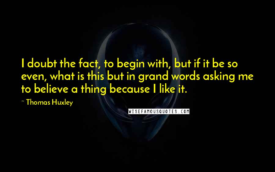 Thomas Huxley Quotes: I doubt the fact, to begin with, but if it be so even, what is this but in grand words asking me to believe a thing because I like it.