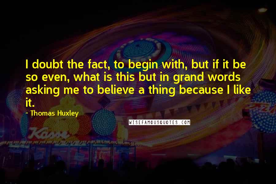 Thomas Huxley Quotes: I doubt the fact, to begin with, but if it be so even, what is this but in grand words asking me to believe a thing because I like it.