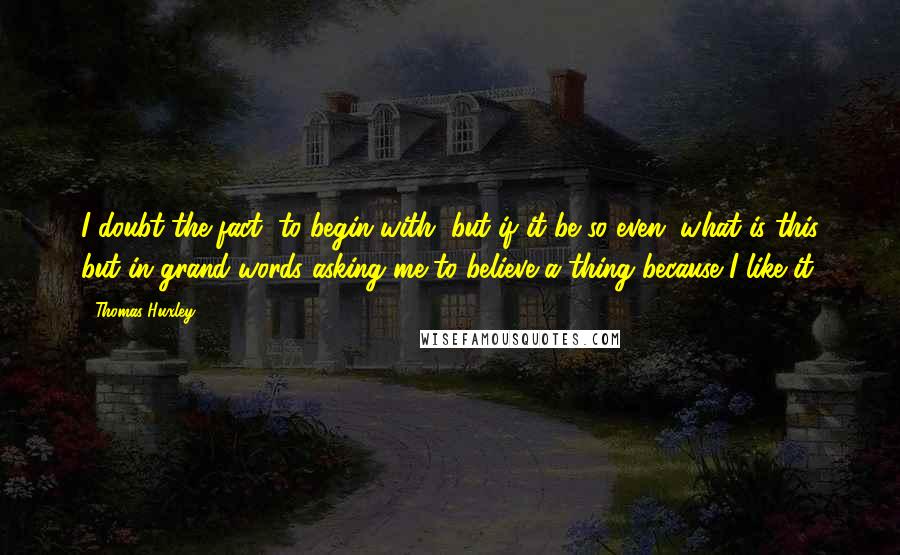 Thomas Huxley Quotes: I doubt the fact, to begin with, but if it be so even, what is this but in grand words asking me to believe a thing because I like it.