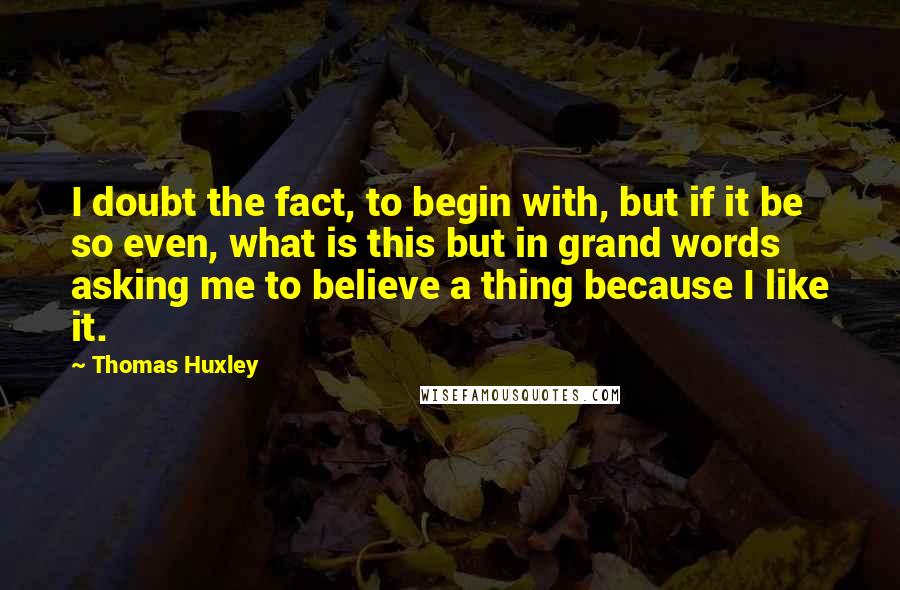 Thomas Huxley Quotes: I doubt the fact, to begin with, but if it be so even, what is this but in grand words asking me to believe a thing because I like it.