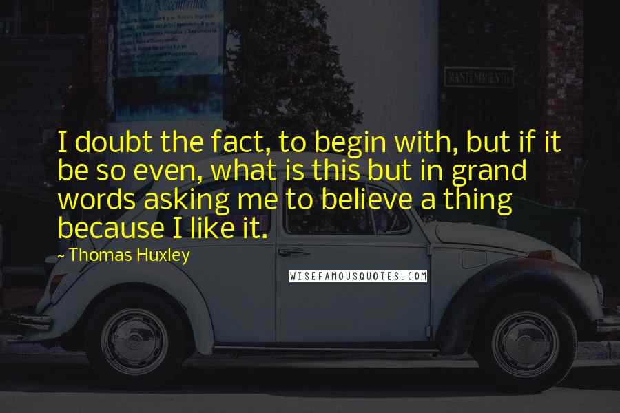 Thomas Huxley Quotes: I doubt the fact, to begin with, but if it be so even, what is this but in grand words asking me to believe a thing because I like it.