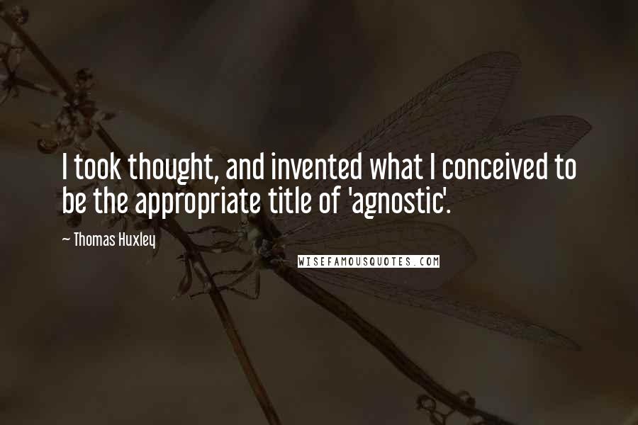 Thomas Huxley Quotes: I took thought, and invented what I conceived to be the appropriate title of 'agnostic'.