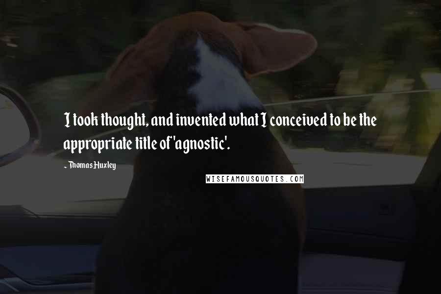 Thomas Huxley Quotes: I took thought, and invented what I conceived to be the appropriate title of 'agnostic'.