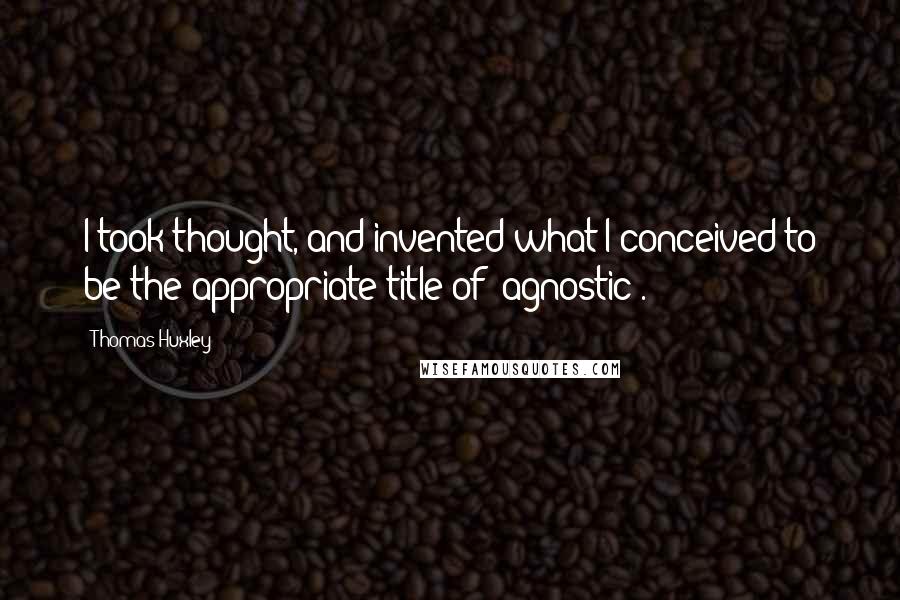 Thomas Huxley Quotes: I took thought, and invented what I conceived to be the appropriate title of 'agnostic'.