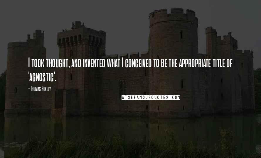 Thomas Huxley Quotes: I took thought, and invented what I conceived to be the appropriate title of 'agnostic'.