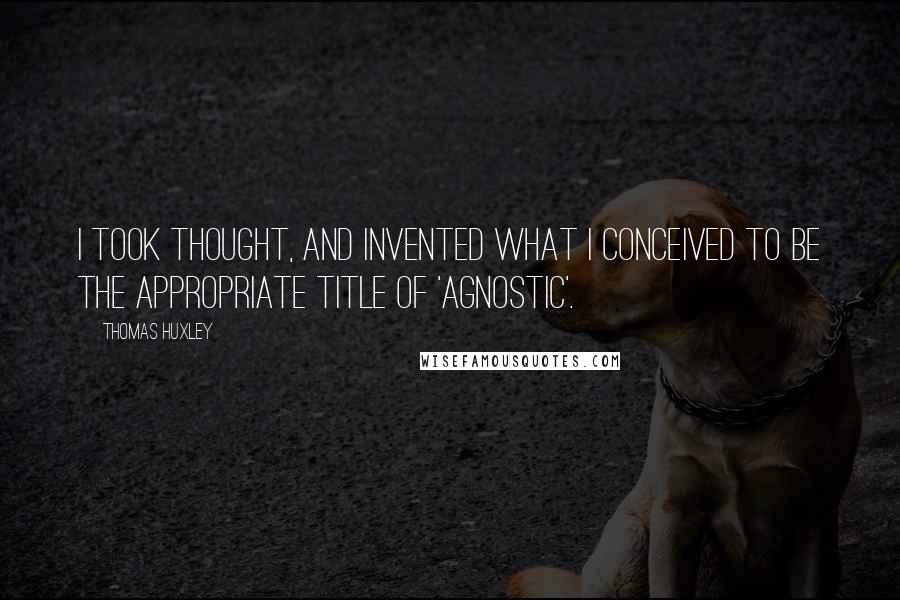 Thomas Huxley Quotes: I took thought, and invented what I conceived to be the appropriate title of 'agnostic'.