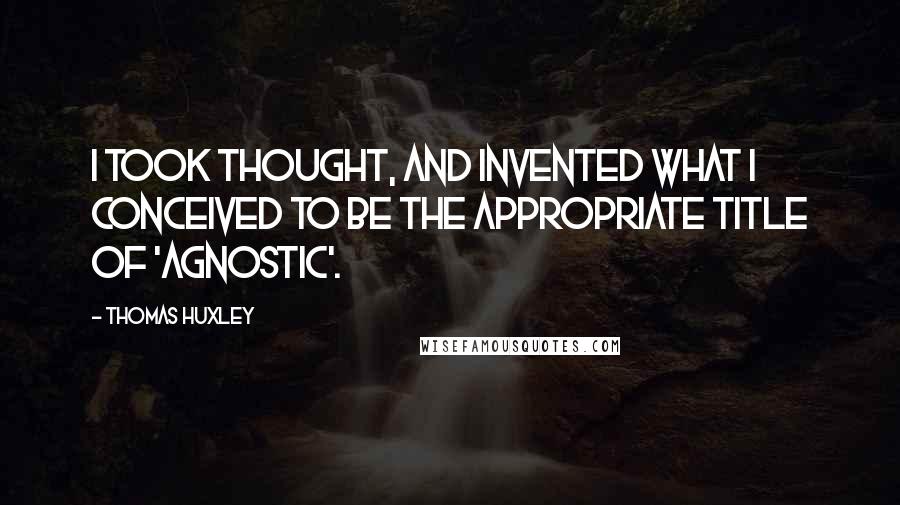 Thomas Huxley Quotes: I took thought, and invented what I conceived to be the appropriate title of 'agnostic'.