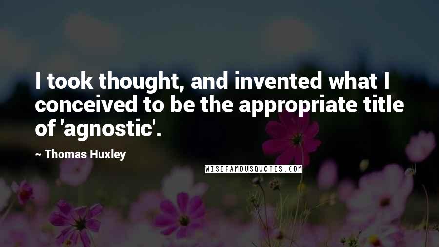 Thomas Huxley Quotes: I took thought, and invented what I conceived to be the appropriate title of 'agnostic'.