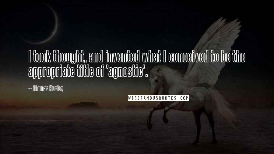 Thomas Huxley Quotes: I took thought, and invented what I conceived to be the appropriate title of 'agnostic'.