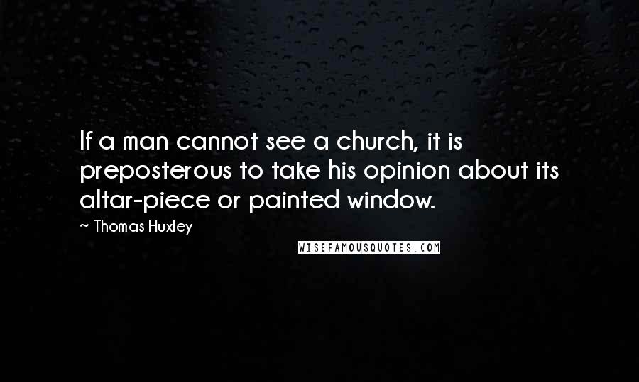 Thomas Huxley Quotes: If a man cannot see a church, it is preposterous to take his opinion about its altar-piece or painted window.