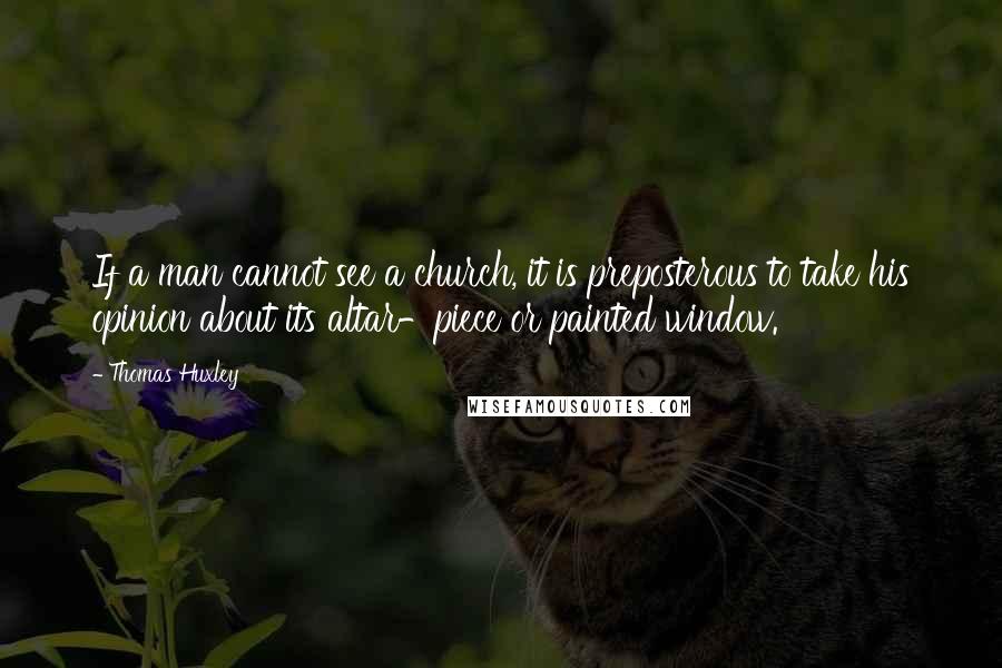 Thomas Huxley Quotes: If a man cannot see a church, it is preposterous to take his opinion about its altar-piece or painted window.