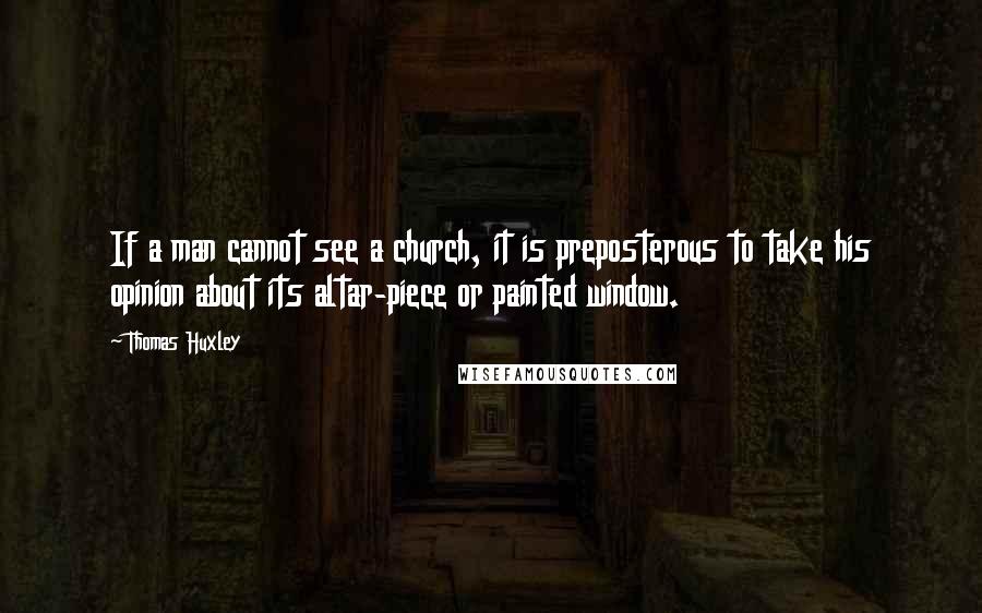 Thomas Huxley Quotes: If a man cannot see a church, it is preposterous to take his opinion about its altar-piece or painted window.