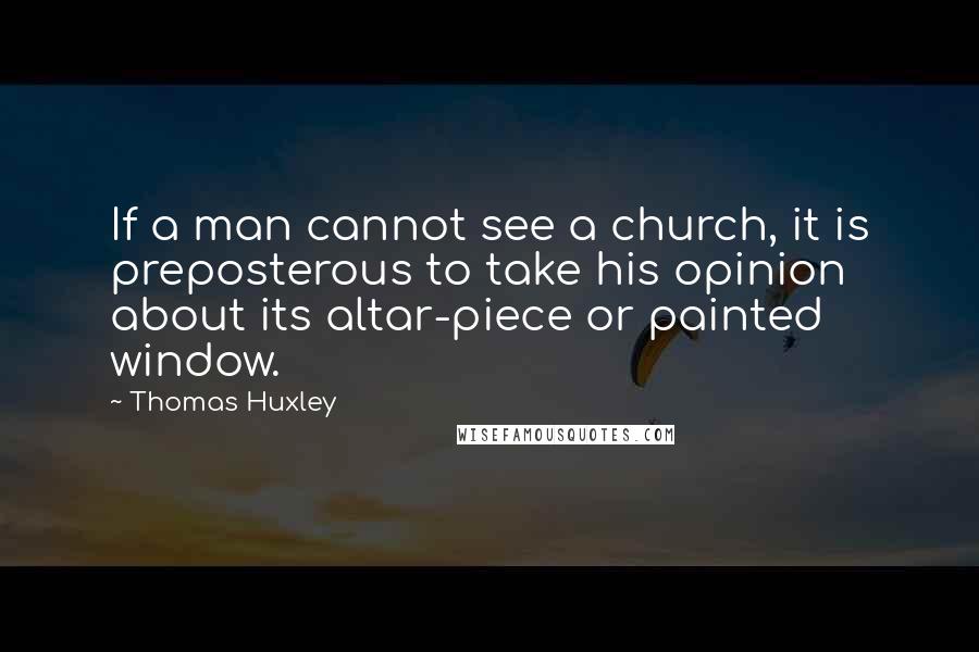 Thomas Huxley Quotes: If a man cannot see a church, it is preposterous to take his opinion about its altar-piece or painted window.
