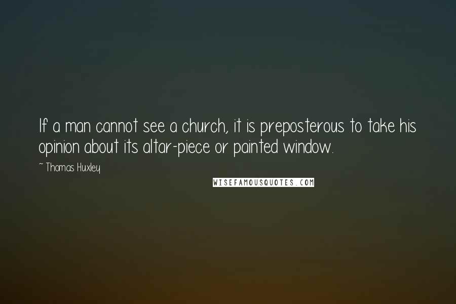 Thomas Huxley Quotes: If a man cannot see a church, it is preposterous to take his opinion about its altar-piece or painted window.