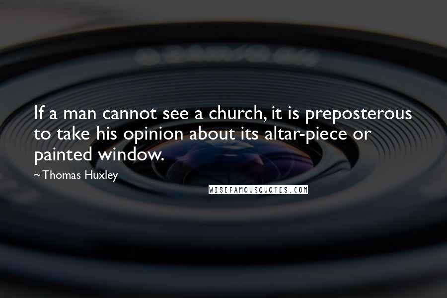 Thomas Huxley Quotes: If a man cannot see a church, it is preposterous to take his opinion about its altar-piece or painted window.