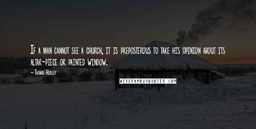 Thomas Huxley Quotes: If a man cannot see a church, it is preposterous to take his opinion about its altar-piece or painted window.