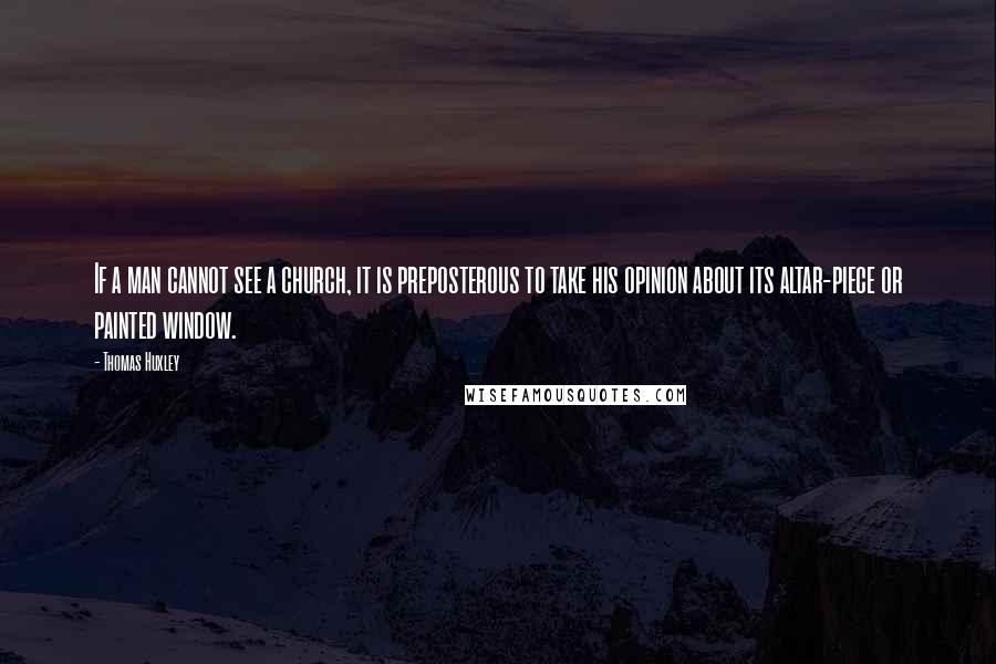 Thomas Huxley Quotes: If a man cannot see a church, it is preposterous to take his opinion about its altar-piece or painted window.