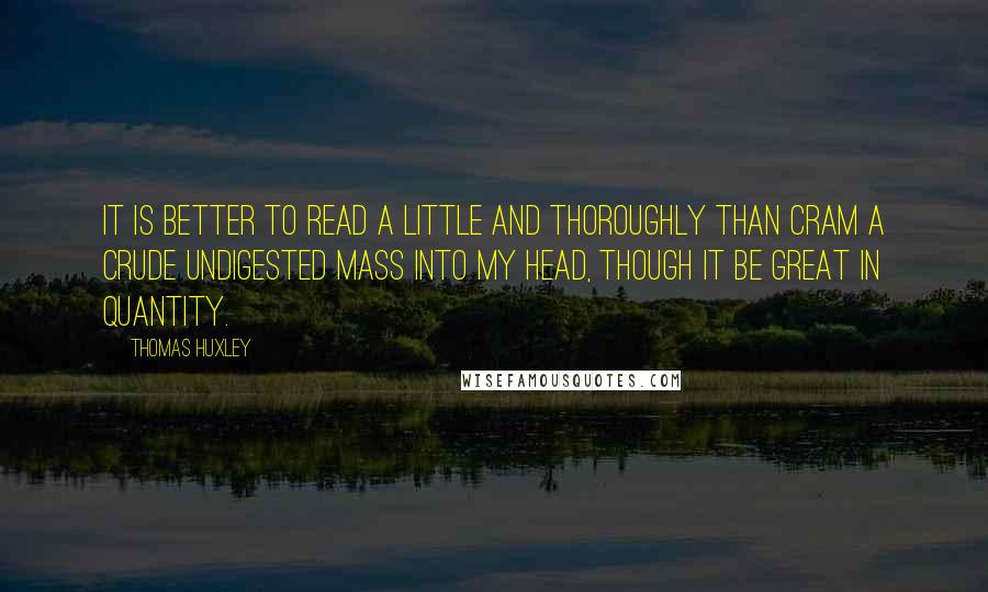 Thomas Huxley Quotes: It is better to read a little and thoroughly than cram a crude undigested mass into my head, though it be great in quantity.