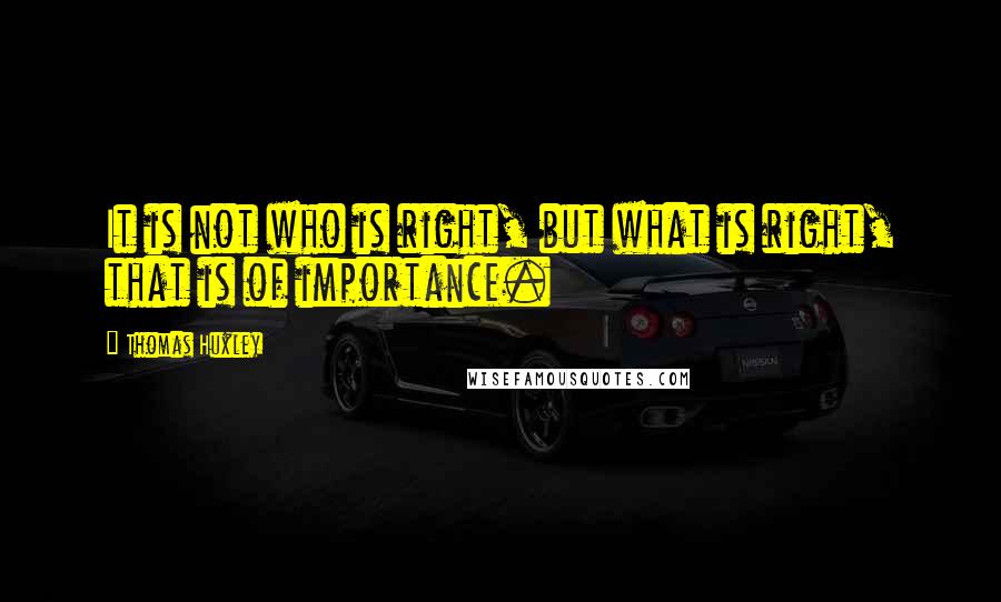 Thomas Huxley Quotes: It is not who is right, but what is right, that is of importance.