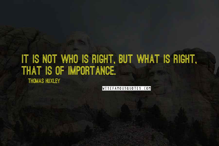 Thomas Huxley Quotes: It is not who is right, but what is right, that is of importance.