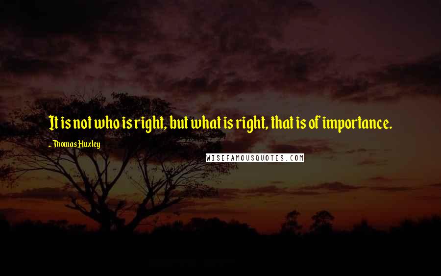 Thomas Huxley Quotes: It is not who is right, but what is right, that is of importance.