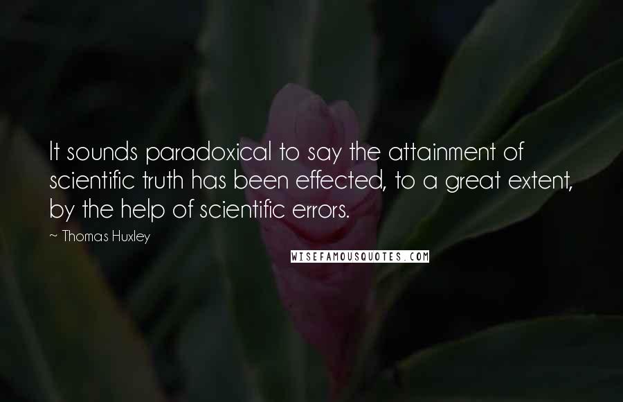 Thomas Huxley Quotes: It sounds paradoxical to say the attainment of scientific truth has been effected, to a great extent, by the help of scientific errors.