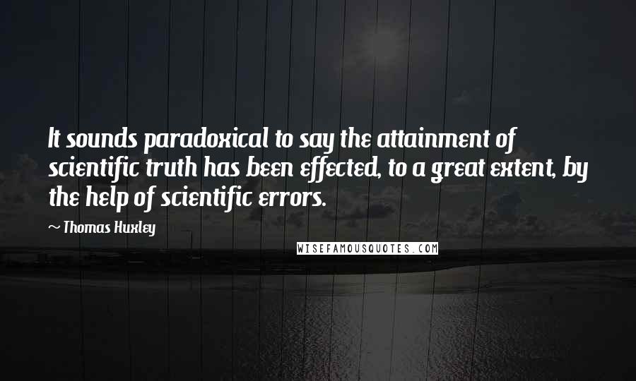 Thomas Huxley Quotes: It sounds paradoxical to say the attainment of scientific truth has been effected, to a great extent, by the help of scientific errors.