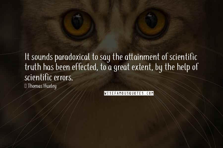 Thomas Huxley Quotes: It sounds paradoxical to say the attainment of scientific truth has been effected, to a great extent, by the help of scientific errors.