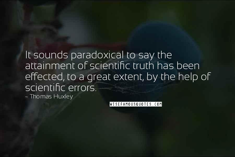 Thomas Huxley Quotes: It sounds paradoxical to say the attainment of scientific truth has been effected, to a great extent, by the help of scientific errors.