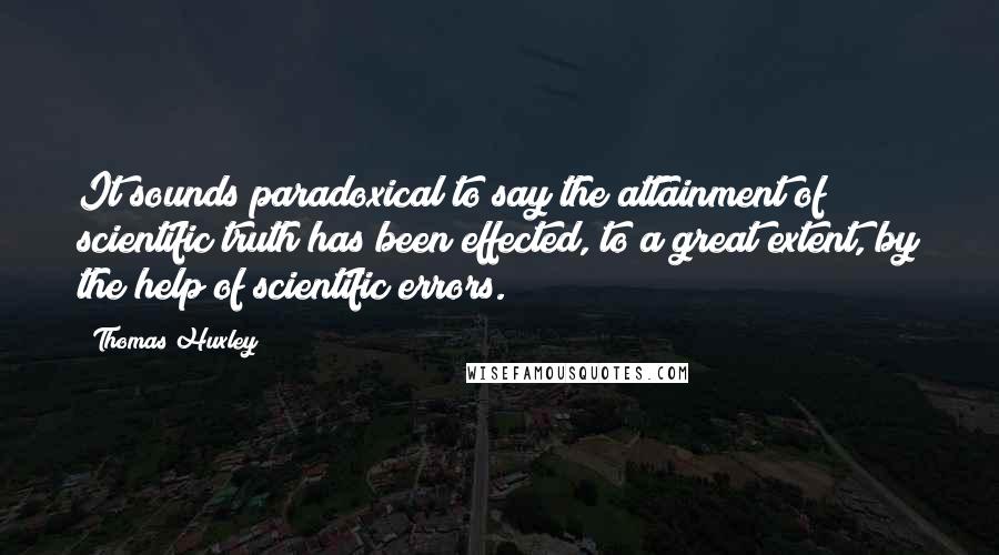 Thomas Huxley Quotes: It sounds paradoxical to say the attainment of scientific truth has been effected, to a great extent, by the help of scientific errors.