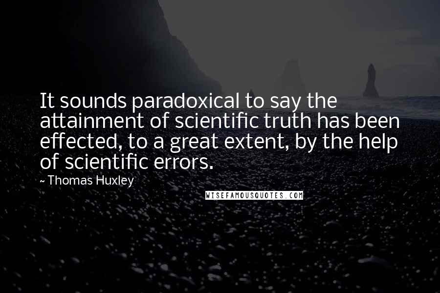 Thomas Huxley Quotes: It sounds paradoxical to say the attainment of scientific truth has been effected, to a great extent, by the help of scientific errors.