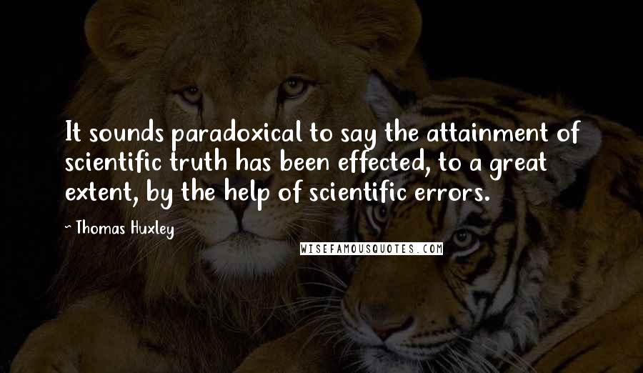 Thomas Huxley Quotes: It sounds paradoxical to say the attainment of scientific truth has been effected, to a great extent, by the help of scientific errors.