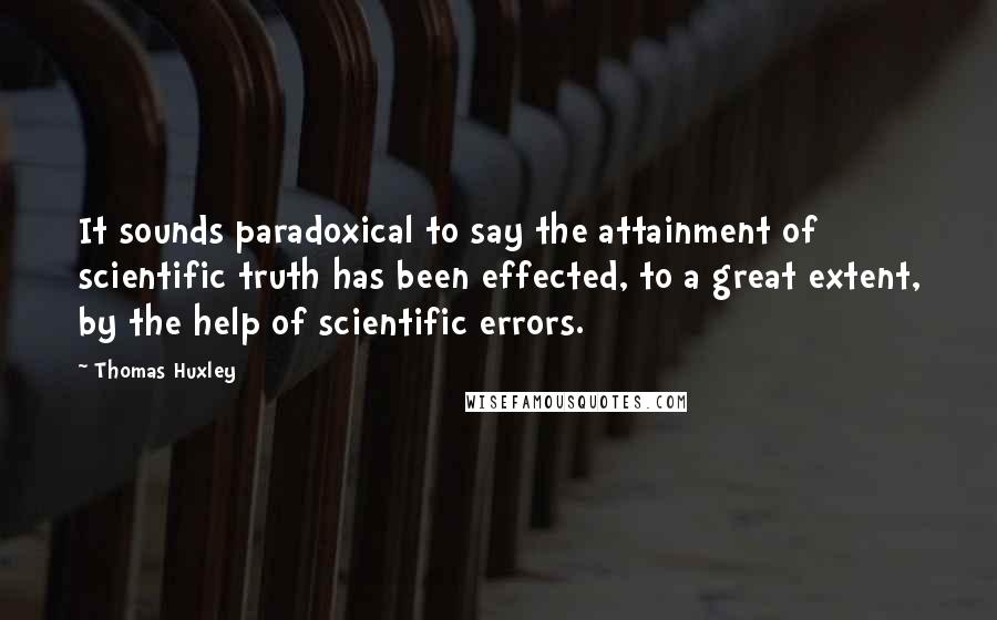 Thomas Huxley Quotes: It sounds paradoxical to say the attainment of scientific truth has been effected, to a great extent, by the help of scientific errors.