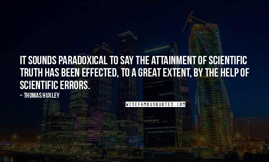 Thomas Huxley Quotes: It sounds paradoxical to say the attainment of scientific truth has been effected, to a great extent, by the help of scientific errors.