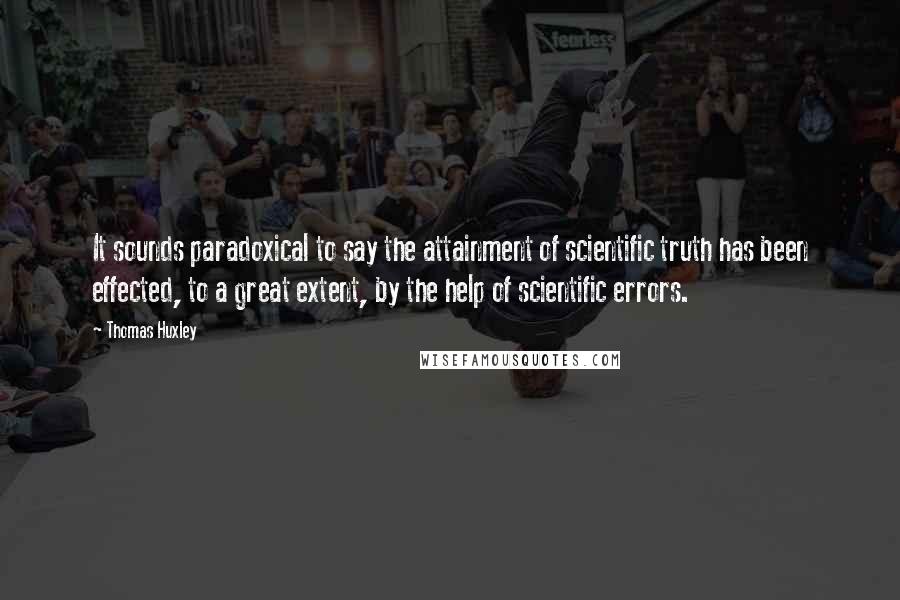 Thomas Huxley Quotes: It sounds paradoxical to say the attainment of scientific truth has been effected, to a great extent, by the help of scientific errors.