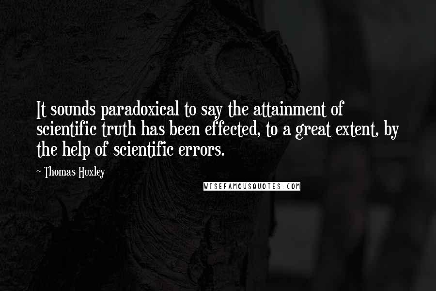 Thomas Huxley Quotes: It sounds paradoxical to say the attainment of scientific truth has been effected, to a great extent, by the help of scientific errors.