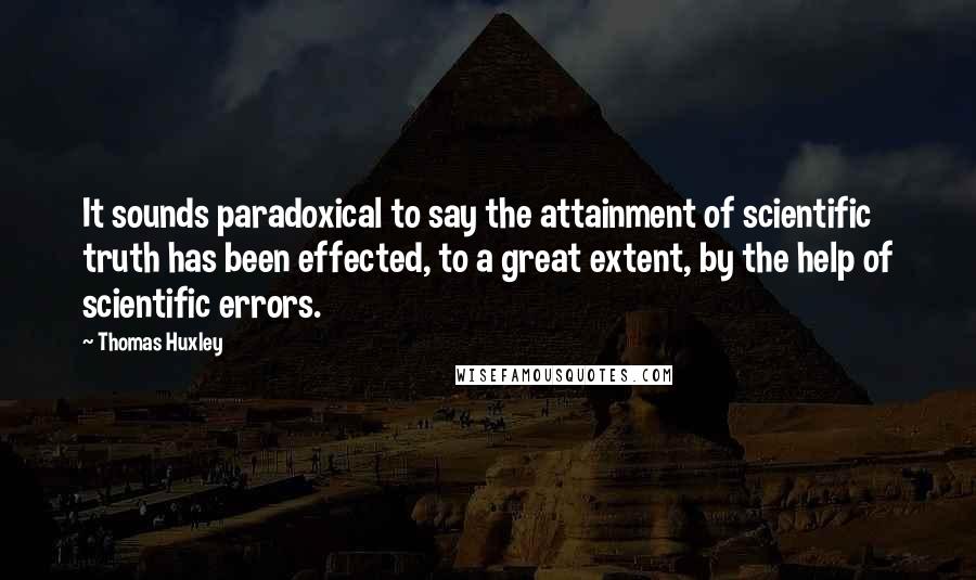 Thomas Huxley Quotes: It sounds paradoxical to say the attainment of scientific truth has been effected, to a great extent, by the help of scientific errors.