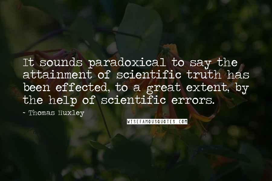 Thomas Huxley Quotes: It sounds paradoxical to say the attainment of scientific truth has been effected, to a great extent, by the help of scientific errors.