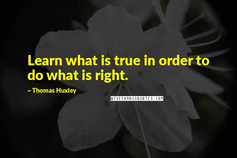 Thomas Huxley Quotes: Learn what is true in order to do what is right.